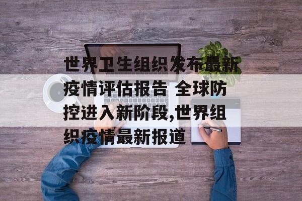 世界卫生组织发布最新疫情评估报告 全球防控进入新阶段,世界组织疫情最新报道 世界卫生组织发布最新疫情评估报告 全球防控进入新阶段,世界组织疫情最新报道